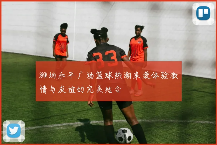 潍坊和平广场篮球热潮来袭体验激情与友谊的完美结合