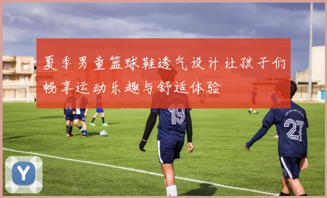 夏季男童篮球鞋透气设计让孩子们畅享运动乐趣与舒适体验