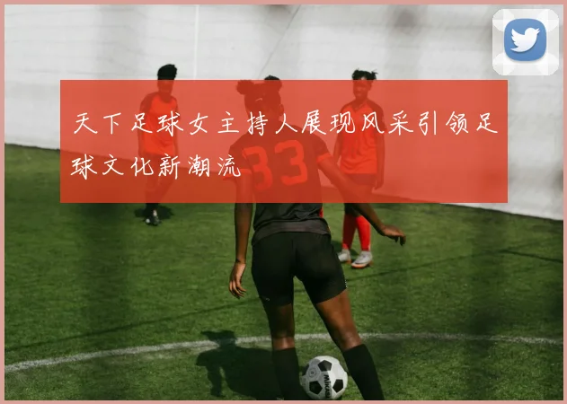 天下足球女主持人展现风采引领足球文化新潮流