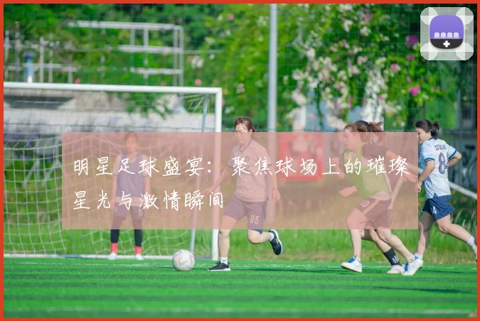 明星足球盛宴：聚焦球场上的璀璨星光与激情瞬间