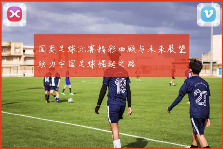国奥足球比赛精彩回顾与未来展望助力中国足球崛起之路