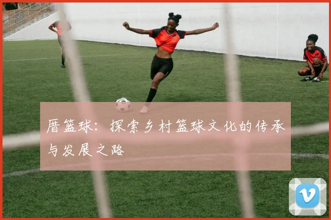 厝篮球：探索乡村篮球文化的传承与发展之路