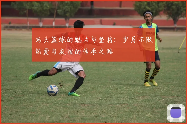 老头篮球的魅力与坚持：岁月不败热爱与友谊的传承之路