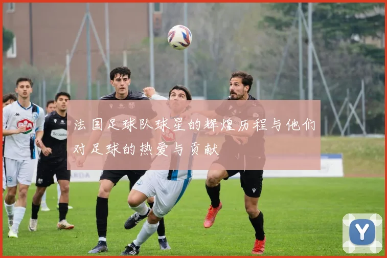 法国足球队球星的辉煌历程与他们对足球的热爱与贡献