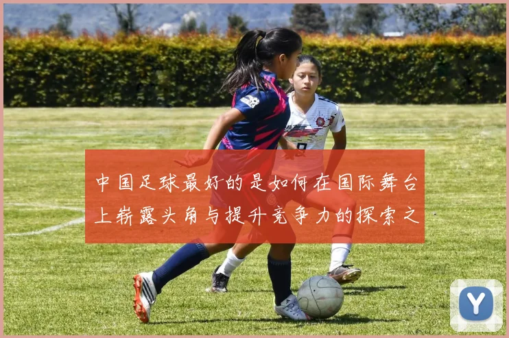 中国足球最好的是如何在国际舞台上崭露头角与提升竞争力的探索之路