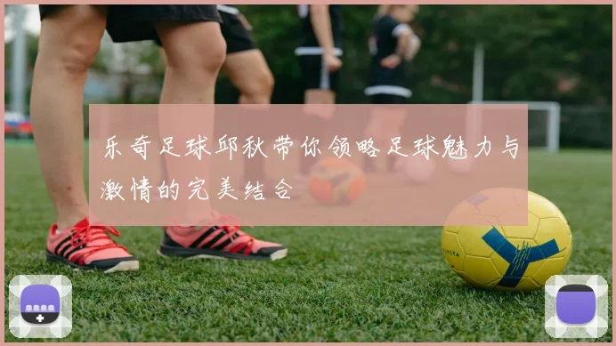 乐奇足球邱秋带你领略足球魅力与激情的完美结合