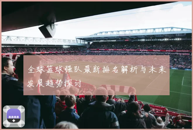 全球篮球强队最新排名解析与未来发展趋势探讨